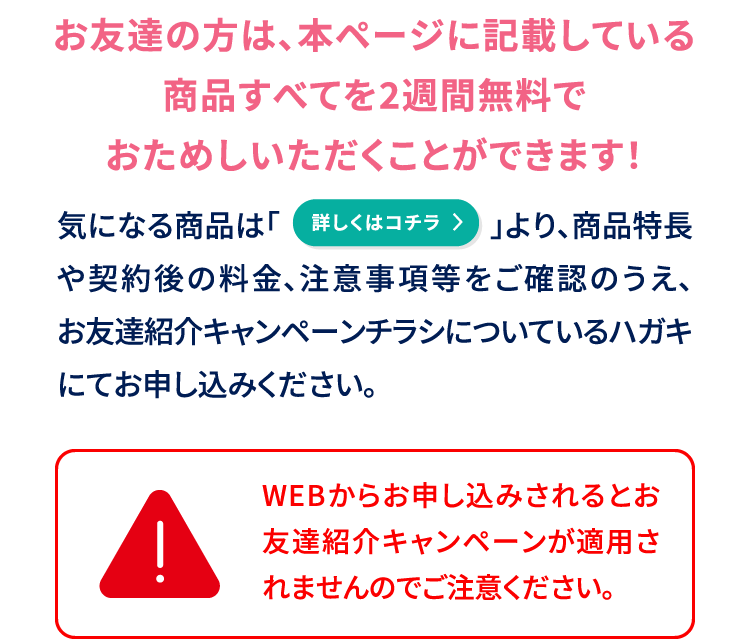 お友達の方は、本ページに記載している商品すべてを2週間無料でおためしいただくことができます！気になる商品は「詳しくはコチラ」より、商品特長や契約後の料金、注意事項等をご確認のうえ、お友達紹介キャンペーンチラシについているハガキにてお申し込みください。WEBからお申し込みされるとお友達紹介キャンペーンが適用されませんのでご注意ください。