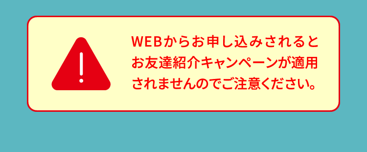 WEBからお申し込みされるとお友達紹介キャンペーンが適用されませんのでご注意ください。
