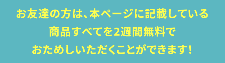 お友達の方は、本ページに記載している商品すべてを2週間無料でおためしいただくことができます！