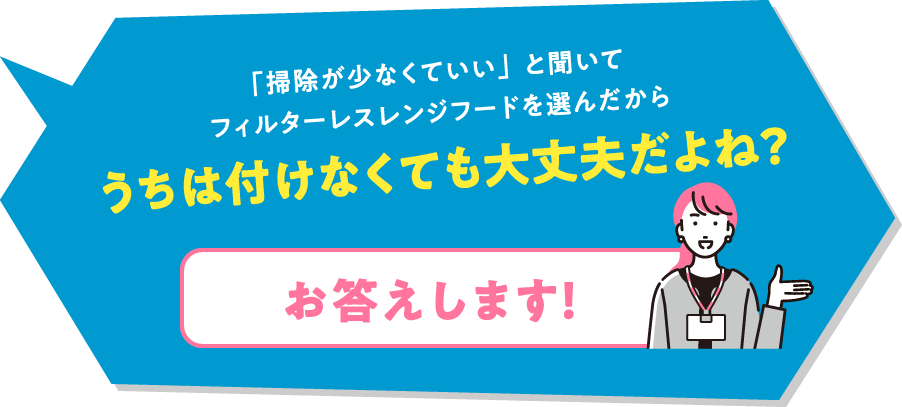 「掃除が少なくていい」と聞いてフィルターレスレンジフードを選んだからうちは付けなくても大丈夫だよね？「お答えします！」