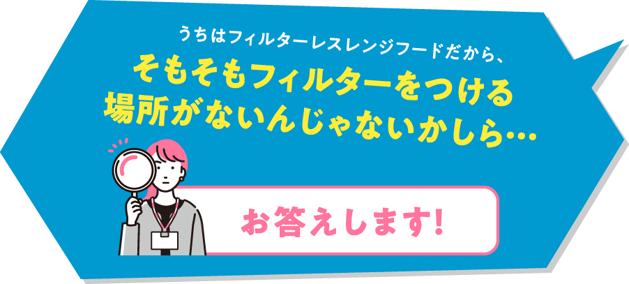 うちはフィルターレスレンジフードだから、そもそもフィルターをつける場所がないんじゃないかしら…「お答えします！」