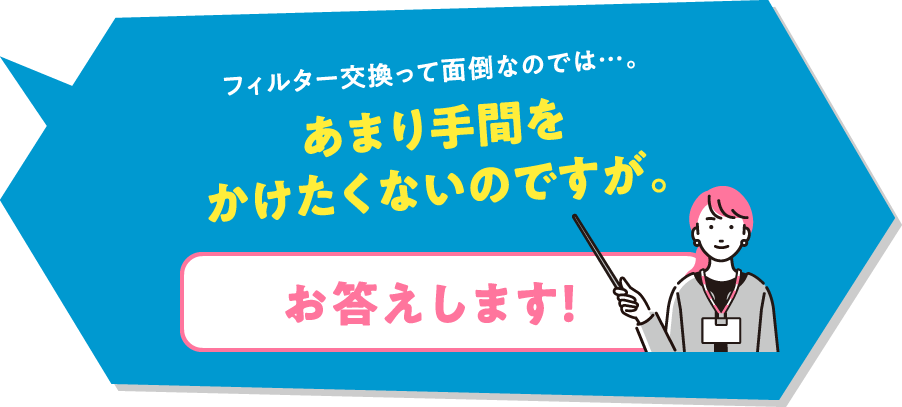 フィルター交換って面倒なのでは…。あまり手間をかけたくないのですが。「お答えします！」