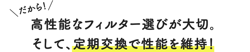 だから！高性能なフィルター選びが大切。そして、定期交換で性能を維持！