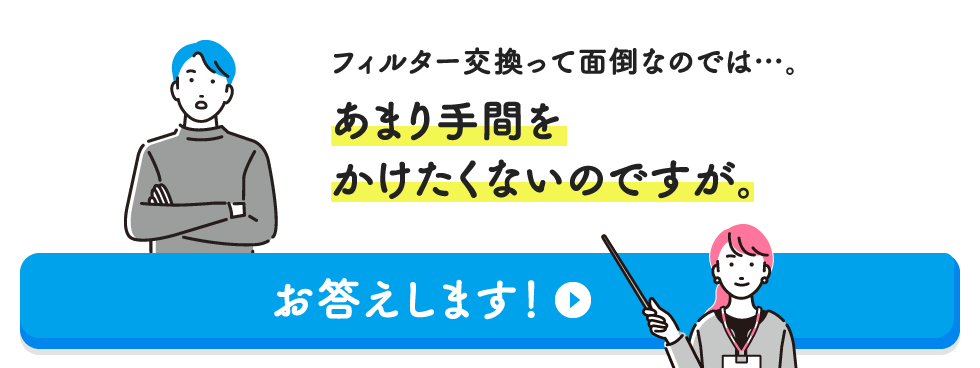 フィルター交換って面倒なのでは…。あまり手間をかけたくないのですが。【お答えします！】