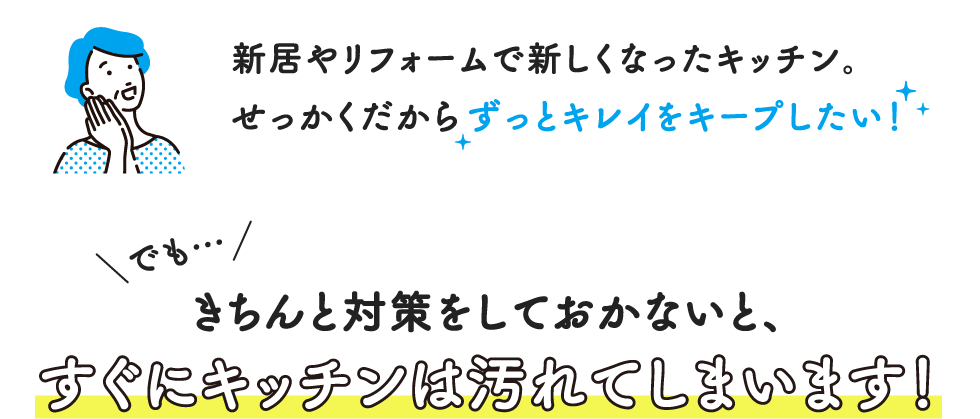 新居やリフォームで新しくなったキッチン。せっかくだからずっとキレイをキープしたい!でも…きちんと対策をしておかないと、すぐにキッチンは汚れてしまいます!
