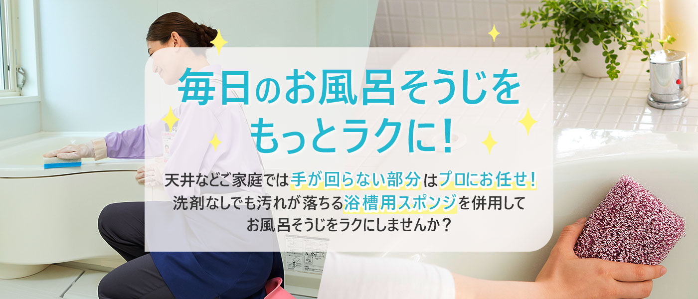 毎日のお風呂そうじをもっとラクに！天井などご家庭では手が回らない部分はプロにお任せ！洗剤なしでも汚れが落ちる浴槽用スポンジを併用してお風呂そうじをラクにしませんか？