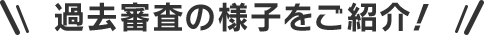 過去審査の様子をご紹介！