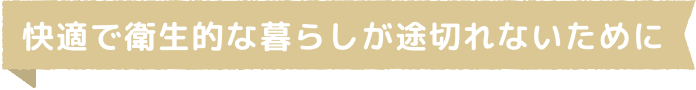 快適で衛生的な暮らしが途切れないために