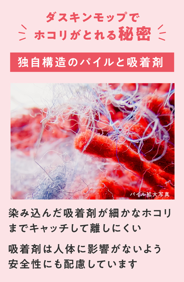 ダスキンモップでホコリがとれる秘密　独自構造のパイルと吸着剤　染み込んだ吸着剤が細かなホコリまでキャッチして離しにくい　吸着剤は人体に影響がないよう安全性にも配慮しています