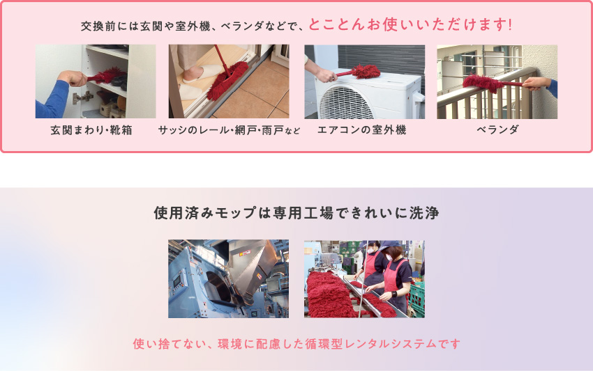 交換前には玄関や室外機、ベランダなどで、とことんお使いいただけます！（玄関まわり・靴箱、サッシのレール・網戸・雨戸など、エアコンの室外機、ベランダ）／使用済みモップは専用工場できれいに洗浄。使い捨てない、環境に配慮した循環型レンタルシステムです。
