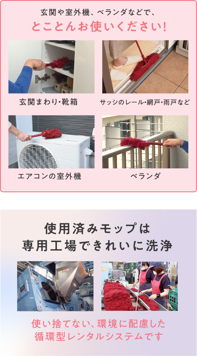 玄関や室外機、ベランダなどで、とことんお使いください！（玄関まわり・靴箱、サッシのレール・網戸・雨戸など、エアコンの室外機、ベランダ）／使用済みモップは専用工場できれいに洗浄。使い捨てない、環境に配慮した循環型レンタルシステムです。