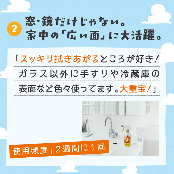 ②窓・鏡だけじゃない。家中の「広い面」に大活躍。 「スッキリ拭きあがるところが好き!ガラス以外に手すりや冷蔵庫の表面などいろいろ使ってます。大重宝!」 使用頻度|2週間に1回