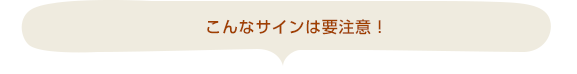 こんなサインは要注意！