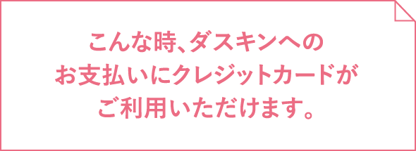 こんな時、ダスキンへのお支払いにクレジットカードがご利用いただけます。