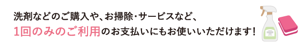 洗剤などのご購入や、お掃除・サービスなど、1回のみのご利用のお支払いにもお使いいただけます！