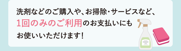 洗剤などのご購入や、お掃除・サービスなど、1回のみのご利用のお支払いにもお使いいただけます！