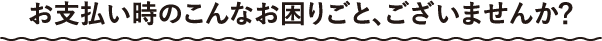 お支払い時のこんなお困りごと、ございませんか？