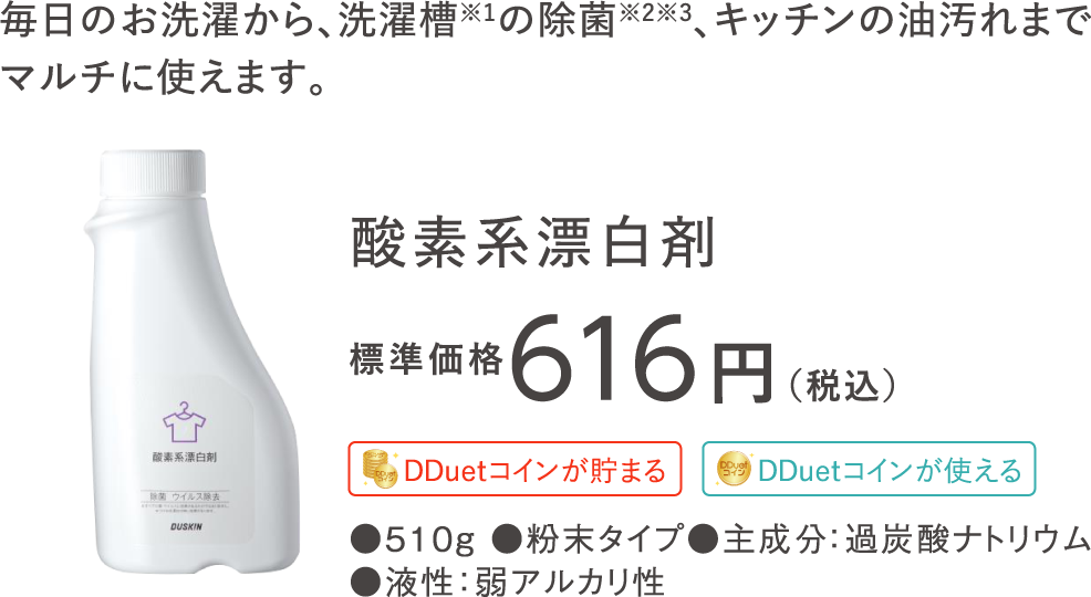 しっかり漂白＆抗菌※1、さらにつけおきで除菌・ウイルス除去も！素材を傷めにくい酸素系なので安心。 酸素系漂白剤 標準価格616円（税込）