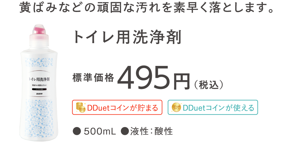 黄ばみなどの頑固な汚れを素早く落とします。 トイレ用洗浄剤 標準価格495円（税込）