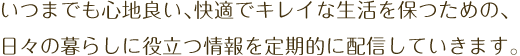 いつまでも心地良い、快適でキレイな生活を保つための、日々の暮らしに役立つ情報を定期的に配信していきます。