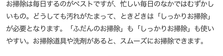 お掃除は毎日するのがベストですが、忙しい毎日のなかではむずかしいもの。どうしても汚れがたまって、ときどきは「しっかりお掃除」が必要となります。「ふだんのお掃除」も「しっかりお掃除」も使いやすい。お掃除道具や洗剤があると、スムーズにお掃除できます。