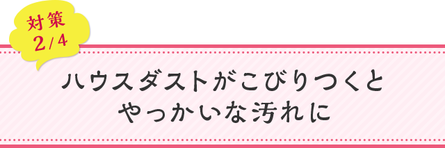 対策02 ハウスダストがこびりつくとやっかいな汚れに