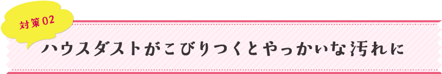 対策02 ハウスダストがこびりつくとやっかいな汚れに