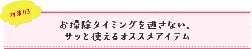 対策03 お掃除タイミングを逃さない、サッと使えるオススメアイテム