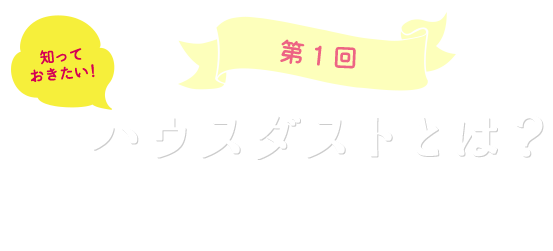 第1回知っておきたい！ハウスダストとは？ハウスダストの知識と対策