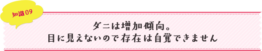 知識09 ダニは増加傾向。目に見えないので存在は自覚できません