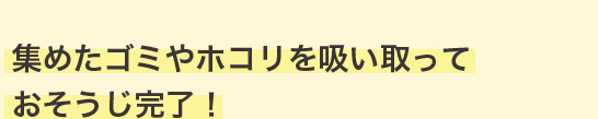 集めたゴミやホコリを吸い取っておそうじ完了！