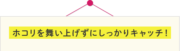 ホコリを舞い上げずにしっかりキャッチ！