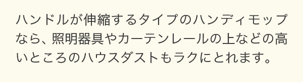 ハンドルが伸縮するタイプのハンディモップなら、照明器具やカーテンレールの上などの高いところのハウスダストもラクにとれます。