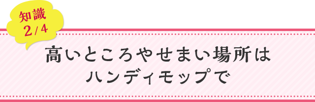 知識02 高いところやせまい場所はハンディモップで