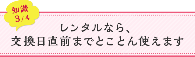 知識03 レンタルなら、交換日直前までとことん使えます