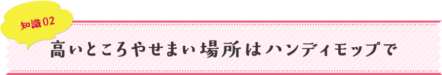 知識02 高いところやせまい場所はハンディモップで