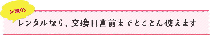 知識03 レンタルなら、交換日直前までとことん使えます