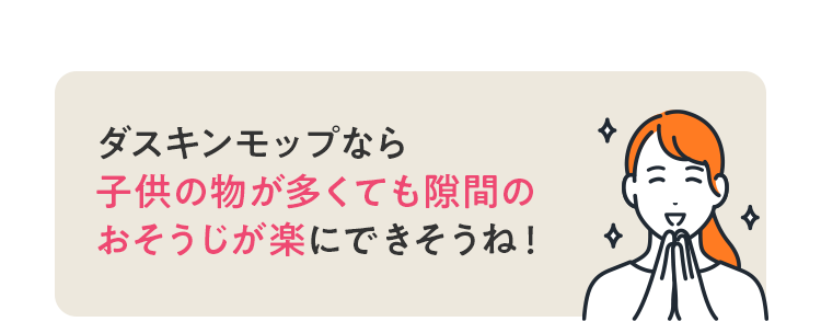 ダスキンモップなら 子供のものが多くても隙間のおそうじが楽にできそうね！