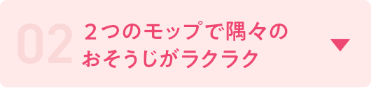 02　2つのモップで隅々のおそうじがラクラク