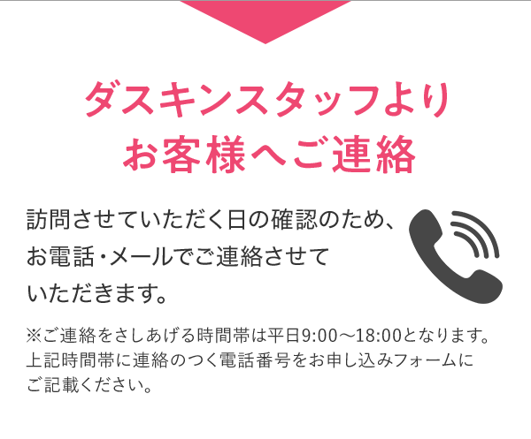 ダスキンスタッフよりお客様へご連絡 訪問させていただく日の確認のため、お電話・メールでご連絡させていただきます。 ※ご連絡をさしあげる時間帯は平日9:00～18:00となります。上記時間帯に連絡のつく電話番号をお申し込みフォームにご記載ください。