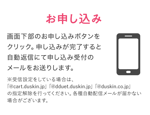 お申し込み 画面下部のお申し込みボタンをクリック。申し込みが完了すると自動返信にて申し込み受付のメールをお送りします。 ※受信設定をしている場合は、「@cart.duskin.jp」「@dduet.duskin.jp」「@duskin.co.jp」の指定解除を行ってください。各種自動配信メールが届かない場合がございます。