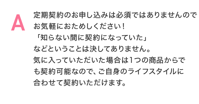 定期契約のお申し込みは必須ではありませんのでお気軽におためしください！「知らない間に契約になっていた」などということは決してありません。気に入っていただいた場合は１つの商品からでも契約可能なので、ご自身のライフスタイルに合わせて契約いただけます。
