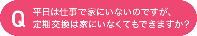 平日は仕事で家にいないのですが、定期交換は家にいなくてもできますか？