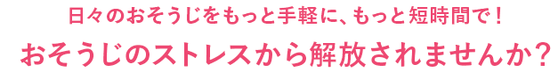 日々のおそうじをもっと手軽に、もっと短時間で!おそうじのストレスから解放されませんか?