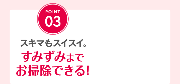 スキマもスイスイ。すみずみまでお掃除できる！