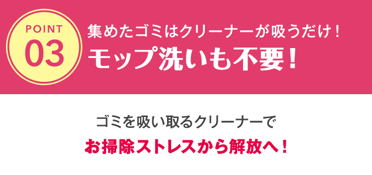 集めたゴミはクリーナーが吸うだけ！モップ洗いも不要！