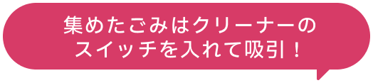 集めたゴミはクリーナ０のスイッチを入れて吸引！