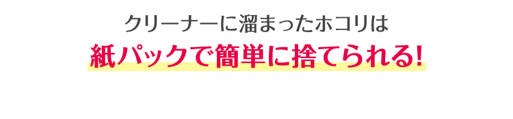 クリーナーに溜まったホコリは 紙パックで簡単に捨てられる！