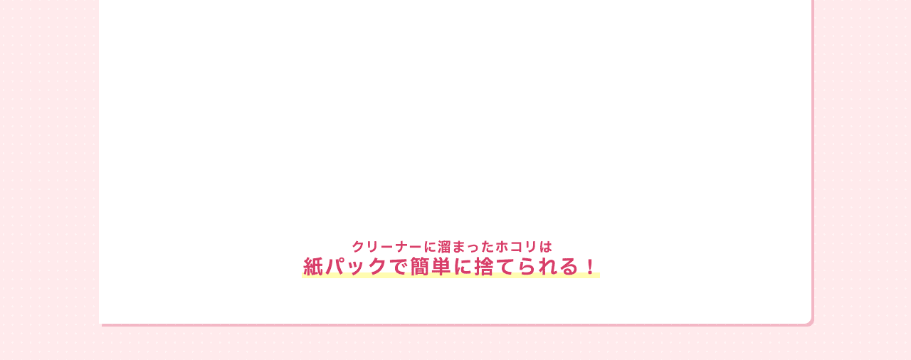 クリーナーに溜まったホコリは紙パックで簡単に捨てられる！