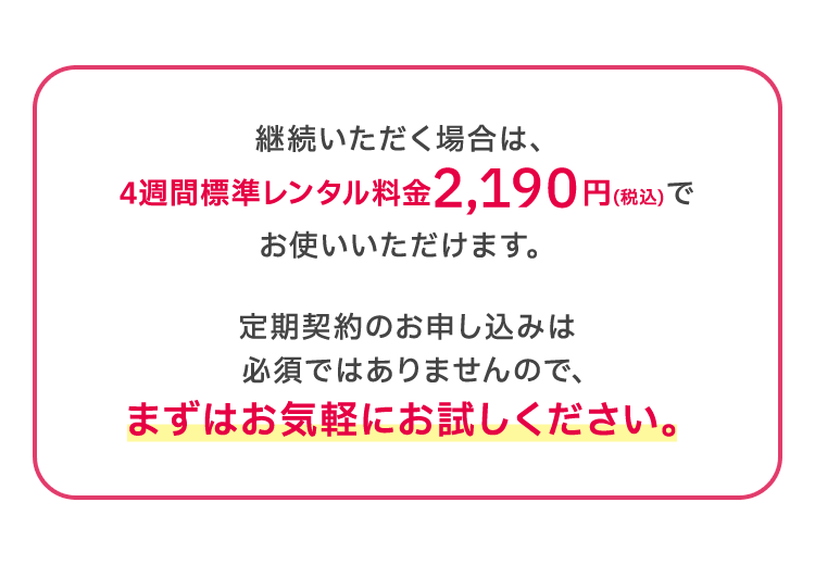 継続いただく場合は、4週間標準レンタル料金2,190円(税込)でお使いいただけます。